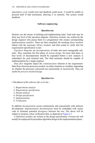 dependency cycle would exist and deadlock could occur. A would be unable to
proceed until D had terminated, allowing C to transmit. The system would
deadlock.
Software engineering
Question one
Modules are the means of defining and implementing tasks. Each task may be
from any level of the top-down diagram. Definition modules are written by the
design engineer who passes them to a programmer who creates corresponding
implementation modules. These are then compiled, the resulting object modules
linked with the necessary library modules and then tested to verify that the
requirements specification is met.
Top-down diagrams are decompositions of tasks into more manageable sub-
units. They constitute the first phase of system design. No more than three or
four levels of decomposition should be expanded before a new analysis is
undertaken for each terminal task. The final terminals should be capable of
implementation by a single engineer.
Data flow diagrams depict the communication inherent in the requirement.
Data flows between processes (nodes) via either channels or variables, depending
on whether the processes concerned run concurrently or successively. They are
useful for process-oriented design.
Question two
i The phases in the software life-cycle are…
1. Requirements analysis
2. Requirements specification
3. Design analysis
4. Design specification
5. Implementation
6. Verification
In addition documentation occurs continuously and concurrently with software
development. Implementation documentation must be embedded with source
code to eliminate potential divergence between the two. The above will be
subject to iteration, when verification fails, as depicted in Figure 2.1.
ii Definition modules are written as the design specification. Pseudocode will
usually be employed for procedure algorithm design at the implementation phase.
352 APPENDIX B. SOLUTIONS TO EXERCISES
 