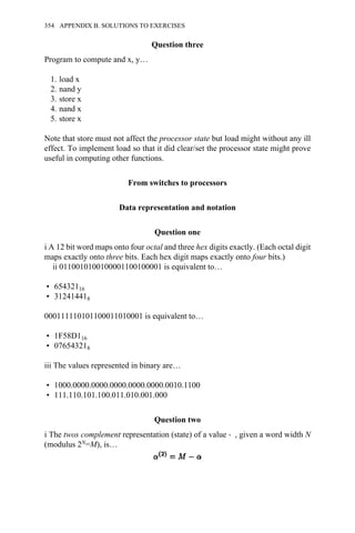 Question three
Program to compute and x, y…
1. load x
2. nand y
3. store x
4. nand x
5. store x
Note that store must not affect the processor state but load might without any ill
effect. To implement load so that it did clear/set the processor state might prove
useful in computing other functions.
From switches to processors
Data representation and notation
Question one
i A 12 bit word maps onto four octal and three hex digits exactly. (Each octal digit
maps exactly onto three bits. Each hex digit maps exactly onto four bits.)
ii 0110010100100001100100001 is equivalent to…
• 65432116
• 312414418
000111110101100011010001 is equivalent to…
• 1F58D116
• 076543218
iii The values represented in binary are…
• 1000.0000.0000.0000.0000.0000.0010.1100
• 111.110.101.100.011.010.001.000
Question two
i The twos complement representation (state) of a value → , given a word width N
(modulus 2N=M), is…
354 APPENDIX B. SOLUTIONS TO EXERCISES
 
