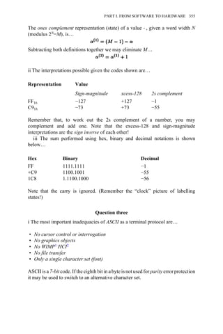 The ones complement representation (state) of a value → , given a word width N
(modulus 2N=M), is…
Subtracting both definitions together we may eliminate M…
ii The interpretations possible given the codes shown are…
Representation Value
Sign-magnitude xcess-128 2s complement
FF16 −127 +127 −1
C916 −73 +73 −55
Remember that, to work out the 2s complement of a number, you may
complement and add one. Note that the excess-128 and sign-magnitude
interpretations are the sign inverse of each other!
iii The sum performed using hex, binary and decimal notations is shown
below…
Hex Binary Decimal
FF 1111.1111 −1
+C9 1100.1001 −55
1C8 1.1100.1000 −56
Note that the carry is ignored. (Remember the “clock” picture of labelling
states!)
Question three
i The most important inadequacies of ASCII as a terminal protocol are…
• No cursor control or interrogation
• No graphics objects
• No WIMP1 HCI2
• No file transfer
• Only a single character set (font)
ASCII is a 7-bit code. If the eighth bit in a byte is not used for parity error protection
it may be used to switch to an alternative character set.
PART I. FROM SOFTWARE TO HARDWARE 355
 