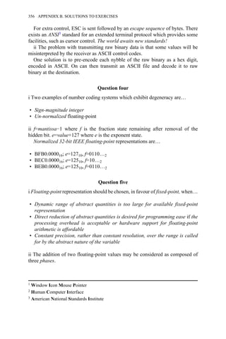 For extra control, ESC is sent followed by an escape sequence of bytes. There
exists an ANSI3 standard for an extended terminal protocol which provides some
facilities, such as cursor control. The world awaits new standards!
ii The problem with transmitting raw binary data is that some values will be
misinterpreted by the receiver as ASCII control codes.
One solution is to pre-encode each nybble of the raw binary as a hex digit,
encoded in ASCII. On can then transmit an ASCII file and decode it to raw
binary at the destination.
Question four
i Two examples of number coding systems which exhibit degeneracy are…
• Sign-magnitude integer
• Un-normalized floating-point
ii f=mantissa−1 where f is the fraction state remaining after removal of the
hidden bit. e=value+127 where e is the exponent state.
Normalized 32-bit IEEE floating-point representations are…
• BFB0.000016; e=12710, f=0110…2
• BEC0.000016; e=12510, f=10…2
• BEB0.000016; e=12510, f=0110…2
Question five
i Floating-point representation should be chosen, in favour of fixed-point, when…
• Dynamic range of abstract quantities is too large for available fixed-point
representation
• Direct reduction of abstract quantities is desired for programming ease if the
processing overhead is acceptable or hardware support for floating-point
arithmetic is affordable
• Constant precision, rather than constant resolution, over the range is called
for by the abstract nature of the variable
ii The addition of two floating-point values may be considered as composed of
three phases.
1 Window Icon Mouse Pointer
2 Human Computer Interface
3 American National Standards Institute
356 APPENDIX B. SOLUTIONS TO EXERCISES
 
