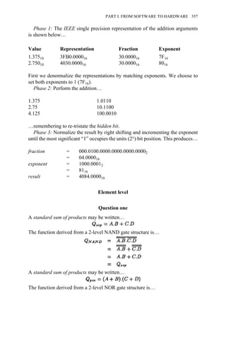 Phase 1: The IEEE single precision representation of the addition arguments
is shown below…
Value Representation Fraction Exponent
1.37510 3FB0.000016 30.000016 7F16
2.75010 4030.000016 30.000016 8016
First we denormalize the representations by matching exponents. We choose to
set both exponents to 1 (7F16).
Phase 2: Perform the addition…
1.375 1.0110
2.75 10.1100
4.125 100.0010
…remembering to re-tristate the hidden bit.
Phase 3: Normalize the result by right shifting and incrementing the exponent
until the most significant “1” occupies the units (2°) bit position. This produces…
fraction = 000.0100.0000.0000.0000.00002
= 04.000016
exponent = 1000.00012
= 8116
result = 4084.000016
Element level
Question one
A standard sum of products may be written…
The function derived from a 2-level NAND gate structure is…
A standard sum of products may be written…
The function derived from a 2-level NOR gate structure is…
PART I. FROM SOFTWARE TO HARDWARE 357
 