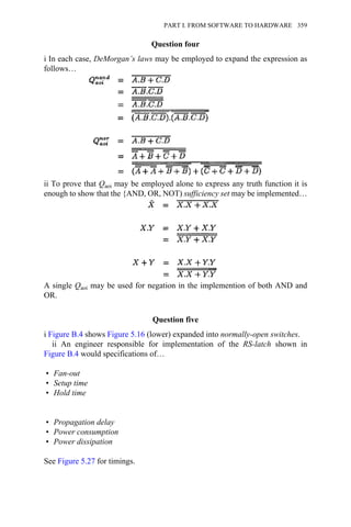 Question four
i In each case, DeMorgan’s laws may be employed to expand the expression as
follows…
ii To prove that Qaoi may be employed alone to express any truth function it is
enough to show that the {AND, OR, NOT) sufficiency set may be implemented…
A single Qaoi may be used for negation in the implemention of both AND and
OR.
Question five
i Figure B.4 shows Figure 5.16 (lower) expanded into normally-open switches.
ii An engineer responsible for implementation of the RS-latch shown in
Figure B.4 would specifications of…
• Fan-out
• Setup time
• Hold time
• Propagation delay
• Power consumption
• Power dissipation
See Figure 5.27 for timings.
PART I. FROM SOFTWARE TO HARDWARE 359
 