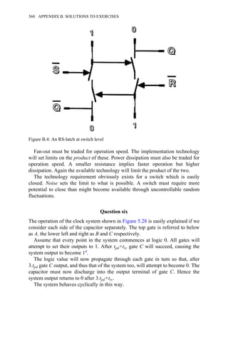 Fan-out must be traded for operation speed. The implementation technology
will set limits on the product of these. Power dissipation must also be traded for
operation speed. A smaller resistance implies faster operation but higher
dissipation. Again the available technology will limit the product of the two.
The technology requirement obviously exists for a switch which is easily
closed. Noise sets the limit to what is possible. A switch must require more
potential to close than might become available through uncontrollable random
fluctuations.
Question six
The operation of the clock system shown in Figure 5.28 is easily explained if we
consider each side of the capacitor separately. The top gate is referred to below
as A, the lower left and right as B and C respectively.
Assume that every point in the system commences at logic 0. All gates will
attempt to set their outputs to 1. After tpd+trc gate C will succeed, causing the
system output to become 14.
The logic value will now propagate through each gate in turn so that, after
3.tpd gate C output, and thus that of the system too, will attempt to become 0. The
capacitor must now discharge into the output terminal of gate C. Hence the
system output returns to 0 after 3.tpd+trc.
The system behaves cyclically in this way.
Figure B.4: An RS-latch at switch level
360 APPENDIX B. SOLUTIONS TO EXERCISES
 