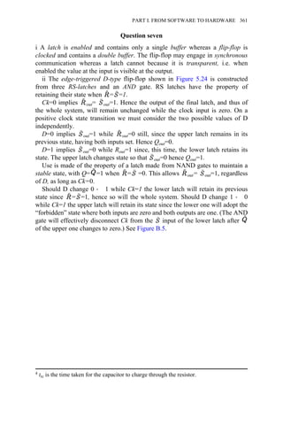 Question seven
i A latch is enabled and contains only a single buffer whereas a flip-flop is
clocked and contains a double buffer. The flip-flop may engage in synchronous
communication whereas a latch cannot because it is transparent, i.e. when
enabled the value at the input is visible at the output.
ii The edge-triggered D-type flip-flop shown in Figure 5.24 is constructed
from three RS-latches and an AND gate. RS latches have the property of
retaining their state when = =1.
Ck=0 implies out= out=1. Hence the output of the final latch, and thus of
the whole system, will remain unchanged while the clock input is zero. On a
positive clock state transition we must consider the two possible values of D
independently.
D=0 implies out=1 while out=0 still, since the upper latch remains in its
previous state, having both inputs set. Hence Qout=0.
D=1 implies out=0 while Rout=1 since, this time, the lower latch retains its
state. The upper latch changes state so that out=0 hence Qout=1.
Use is made of the property of a latch made from NAND gates to maintain a
stable state, with Q= =1 when = =0. This allows out= out=1, regardless
of D, as long as Ck=0.
Should D change 0 → 1 while Ck=1 the lower latch will retain its previous
state since = =1, hence so will the whole system. Should D change 1 → 0
while Ck=1 the upper latch will retain its state since the lower one will adopt the
“forbidden” state where both inputs are zero and both outputs are one. (The AND
gate will effectively disconnect Ck from the input of the lower latch after
of the upper one changes to zero.) See Figure B.5.
4 trc is the time taken for the capacitor to charge through the resistor.
PART I. FROM SOFTWARE TO HARDWARE 361
 