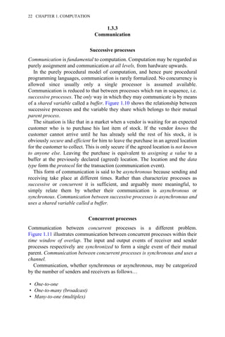 1.3.3
Communication
Successive processes
Communication is fundamental to computation. Computation may be regarded as
purely assignment and communication at all levels, from hardware upwards.
In the purely procedural model of computation, and hence pure procedural
programming languages, communication is rarely formalized. No concurrency is
allowed since usually only a single processor is assumed available.
Communication is reduced to that between processes which run in sequence, i.e.
successive processes. The only way in which they may communicate is by means
of a shared variable called a buffer. Figure 1.10 shows the relationship between
successive processes and the variable they share which belongs to their mutual
parent process.
The situation is like that in a market when a vendor is waiting for an expected
customer who is to purchase his last item of stock. If the vendor knows the
customer cannot arrive until he has already sold the rest of his stock, it is
obviously secure and efficient for him to leave the purchase in an agreed location
for the customer to collect. This is only secure if the agreed location is not known
to anyone else. Leaving the purchase is equivalent to assigning a value to a
buffer at the previously declared (agreed) location. The location and the data
type form the protocol for the transaction (communication event).
This form of communication is said to be asynchronous because sending and
receiving take place at different times. Rather than characterize processes as
successive or concurrent it is sufficient, and arguably more meaningful, to
simply relate them by whether their communication is asynchronous or
synchronous. Communication between successive processes is asynchronous and
uses a shared variable called a buffer.
Concurrent processes
Communication between concurrent processes is a different problem.
Figure 1.11 illustrates communication between concurrent processes within their
time window of overlap. The input and output events of receiver and sender
processes respectively are synchronized to form a single event of their mutual
parent. Communication between concurrent processes is synchronous and uses a
channel.
Communication, whether synchronous or asynchronous, may be categorized
by the number of senders and receivers as follows…
• One-to-one
• One-to-many (broadcast)
• Many-to-one (multiplex)
22 CHAPTER 1. COMPUTATION
 