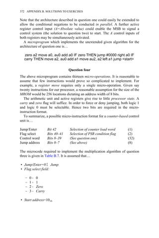 Note that the architecture described in question one could easily be extended to
allow the conditional negations to be conducted in parallel. A further active
register control input (A=Absolute value) could enable the MSB to signal a
control system (the solution to question two) to start. The A control inputs of
both registers may be simultaneously activated.
A microprogram which implements the unextended given algorithm for the
architecture of question one is…
zero a2 move a0, au0 add a0 IF zero THEN jump #0000 right a0 IF
carry THEN move a2, au0 add a1 move au2, a2 left a1 jump <start>
Question four
The above microprogram contains thirteen micro-operations. It is reasonable to
assume that few instructions would prove so complicated to implement. For
example, a register move requires only a single micro-operation. Given say
twenty instructions for our processor, a reasonable assumption for the size of the
MROM would be 256 locations dictating an address width of 8 bits.
The arithmetic unit and active registers give rise to little processor state. A
carry and zero flag will suffice. In order to force or deny jumping, both logic 1
and logic 0 must be selectable. Hence two bits are required in the micro-
instruction format.
To summarize, a possible micro-instruction format for a counter-based control
unit is…
Jump/Enter Bit 42 Selection of counter load word (1)
Flag select Bits 40–41 Selection of PSR condition flag (2)
Control word Bits 8–39 (See question one) (32)
Jump address Bits 0–7 (See above) (8)
The microcode required to implement the multiplication algorithm of question
three is given in Table B.7. It is assumed that…
• Jump/Enter=0 Σ Jump
• Flag select field:
− 0 → 0
– 1 → 1
– 2 → Zero
– 3 → Carry
• Start address=1016
372 APPENDIX B. SOLUTIONS TO EXERCISES
 