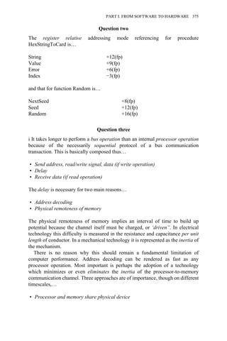 Question two
The register relative addressing mode referencing for procedure
HexStringToCard is…
String +12(fp)
Value +9(fp)
Error +6(fp)
Index −3(fp)
and that for function Random is…
NextSeed +8(fp)
Seed +12(fp)
Random +16(fp)
Question three
i It takes longer to perform a bus operation than an internal processor operation
because of the necessarily sequential protocol of a bus communication
transaction. This is basically composed thus…
• Send address, read/write signal, data (if write operation)
• Delay
• Receive data (if read operation)
The delay is necessary for two main reasons…
• Address decoding
• Physical remoteness of memory
The physical remoteness of memory implies an interval of time to build up
potential because the channel itself must be charged, or ‘driven”. In electrical
technology this difficulty is measured in the resistance and capacitance per unit
length of conductor. In a mechanical technology it is represented as the inertia of
the mechanism.
There is no reason why this should remain a fundamental limitation of
computer performance. Address decoding can be rendered as fast as any
processor operation. Most important is perhaps the adoption of a technology
which minimizes or even eliminates the inertia of the processor-to-memory
communication channel. Three approaches are of importance, though on different
timescales,…
• Processor and memory share physical device
PART I. FROM SOFTWARE TO HARDWARE 375
 