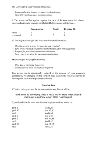 • Superconduction (almost zero electrical resistance)
• Optical technology (zero inertia medium)
ii The number of bus cycles required for each of the two instruction classes,
move and arithmetic operator is tabulated below versus architecture…
Accumulator Stack Register file
Move 1 2 1
Arithmetic 1 3 0
iii The major advantages of a stack machine architecture are…
• Short basic instructions because few are required
• Zero or one instruction extension (short since offset only required)
• Support for procedure invocation and return
• Easy code generation for expression evaluation
Disadvantages are (in priority order)…
• Slow due to excessive bus access
• Comparatively more instructions required
Bus access can be dramatically reduced, at the expense of extra processor
complexity, by arranging for the topmost three stack items to always appear in
three special dedicated registers (see below).
Question four
i Typical code generated for the accumulator machine would be…
load a mul #2 store temp.l load a mul c mul #4 store temp.2 load b
mul b sub temp.2 div temp.1 store RootSquared
Typical code for the stack machine and register machine would be…
push a load a, r0
push #2 mul #2, r0
mul load c, r1
push a mul a, r1
push c mul #4, r1
mul load b, r2
push #4 mul r2, r2
mul sub r2, r1
376 APPENDIX B. SOLUTIONS TO EXERCISES
 