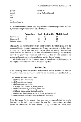 push b div r1, r0
push b store r0, RootSquared
mul
sub
div
pop RootSquared
ii The number of instructions, code length and number of bus operations required
by the above implementations is tabulated below…
Accumulator Stack Register file Modified stack
Instructions 12 14 10 14
Code length 54 22 42 22
Bus operations 12 34 4 10
The register file machine clearly offers an advantage in execution speed, over the
stack machine for expression evaluation at the expense of code length. In order to
alleviate the problem with code length, which arises not because of the number
of instructions but because of the need for absolute addressing, and to afford
support for procedure invocation and return, it has become common for
commercial architectures to include both a register file and a stack.
Note just how greatly the execution speed of a stack machine is improved by
holding the top three stack items in processor registers.
Question five
i The following operations must be performed on a stack machine for function
invocation, entry, exit and return (number of bus operations shown in brackets)…
1 (0) Push space for return value
2. (6) Push three parameters
3. (2) Branch to subroutine
4. (1) Push old frame pointer
5. (0) Copy stack pointer to frame pointer
6. (1) Increment stack pointer by frame size
7. (0) Copy frame pointer to stack pointer
8. (1) Pop old frame pointer value to frame pointer register
9. (1) Decrement stack pointer by parameter block size
Note that space for the return value etc. may be accomplished by simply
incrementing the stack pointer, without the need for a bus operation. A total of
twelve bus operations are thus required for any function call where three
PART I. FROM SOFTWARE TO HARDWARE 377
 