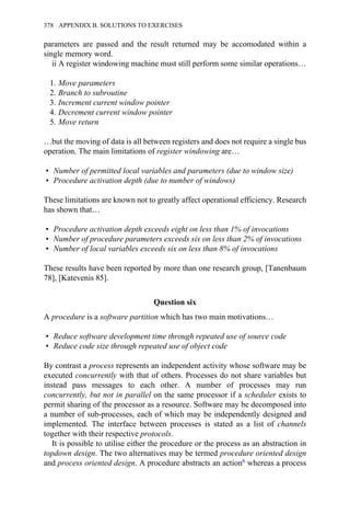 parameters are passed and the result returned may be accomodated within a
single memory word.
ii A register windowing machine must still perform some similar operations…
1. Move parameters
2. Branch to subroutine
3. Increment current window pointer
4. Decrement current window pointer
5. Move return
…but the moving of data is all between registers and does not require a single bus
operation. The main limitations of register windowing are…
• Number of permitted local variables and parameters (due to window size)
• Procedure activation depth (due to number of windows)
These limitations are known not to greatly affect operational efficiency. Research
has shown that…
• Procedure activation depth exceeds eight on less than 1% of invocations
• Number of procedure parameters exceeds six on less than 2% of invocations
• Number of local variables exceeds six on less than 8% of invocations
These results have been reported by more than one research group, [Tanenbaum
78], [Katevenis 85].
Question six
A procedure is a software partition which has two main motivations…
• Reduce software development time through repeated use of source code
• Reduce code size through repeated use of object code
By contrast a process represents an independent activity whose software may be
executed concurrently with that of others. Processes do not share variables but
instead pass messages to each other. A number of processes may run
concurrently, but not in parallel on the same processor if a scheduler exists to
permit sharing of the processor as a resource. Software may be decomposed into
a number of sub-processes, each of which may be independently designed and
implemented. The interface between processes is stated as a list of channels
together with their respective protocols.
It is possible to utilise either the procedure or the process as an abstraction in
topdown design. The two alternatives may be termed procedure oriented design
and process oriented design. A procedure abstracts an action6 whereas a process
378 APPENDIX B. SOLUTIONS TO EXERCISES
 