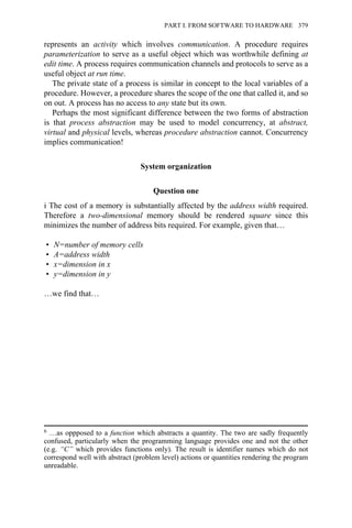 represents an activity which involves communication. A procedure requires
parameterization to serve as a useful object which was worthwhile defining at
edit time. A process requires communication channels and protocols to serve as a
useful object at run time.
The private state of a process is similar in concept to the local variables of a
procedure. However, a procedure shares the scope of the one that called it, and so
on out. A process has no access to any state but its own.
Perhaps the most significant difference between the two forms of abstraction
is that process abstraction may be used to model concurrency, at abstract,
virtual and physical levels, whereas procedure abstraction cannot. Concurrency
implies communication!
System organization
Question one
i The cost of a memory is substantially affected by the address width required.
Therefore a two-dimensional memory should be rendered square since this
minimizes the number of address bits required. For example, given that…
• N=number of memory cells
• A=address width
• x=dimension in x
• y=dimension in y
…we find that…
6 …as oppposed to a function which abstracts a quantity. The two are sadly frequently
confused, particularly when the programming language provides one and not the other
(e.g. “C” which provides functions only). The result is identifier names which do not
correspond well with abstract (problem level) actions or quantities rendering the program
unreadable.
PART I. FROM SOFTWARE TO HARDWARE 379
 