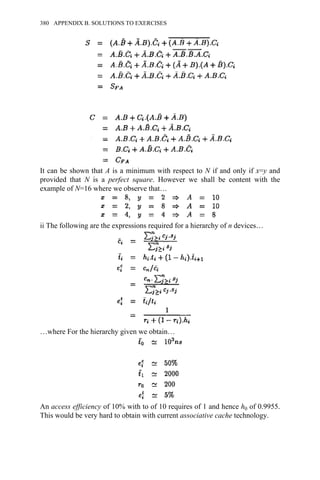 It can be shown that A is a minimum with respect to N if and only if x=y and
provided that N is a perfect square. However we shall be content with the
example of N=16 where we observe that…
ii The following are the expressions required for a hierarchy of n devices…
…where For the hierarchy given we obtain…
An access efficiency of 10% with to of 10 requires of 1 and hence h0 of 0.9955.
This would be very hard to obtain with current associative cache technology.
380 APPENDIX B. SOLUTIONS TO EXERCISES
 