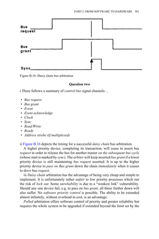 Question two
i There follows a summary of control bus signal channels…
• Bus request
• Bus grant
• Event
• Event acknowledge
• Clock
• Sync
• Read/Write
• Ready
• Address strobe (if multiplexed)
ii Figure B.16 depicts the timing for a successful daisy chain bus arbitration.
A higher priority device, completing its transaction, will cease to assert bus
request in order to release the bus for another master on the subsequent bus cycle
(whose start is marked by sync). The arbiter will keep asserted bus grant if a lower
priority device is still maintaining bus request asserted. It is up to the higher
priority device to pass on Bus grant down the chain immediately when it ceases
to drive bus request.
iii Daisy chain arbitration has the advantage of being very cheap and simple to
implement. It is unfortunately rather unfair to low priority processes which run
the risk of lock out. Some unreliability is due to a “weakest link” vulnerability.
Should any one device fail, e.g. to pass on bus grant, all those further down will
also suffer. No software priority control is possible. The ability to be extended
almost infinitely, without overhead in cost, is an advantage.
Polled arbitration offers software control of priority and greater reliability but
requires the whole system to be upgraded if extended beyond the limit set by the
Figure B.16: Daisy chain bus arbitration
PART I. FROM SOFTWARE TO HARDWARE 381
 