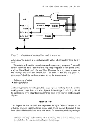 column and the current row number (counter value) which together form the key
code.
The counter will need to run quicky enough to catch any key press. A key will
remain depressed for a time which is very long compared to the system clock
cycle so this will not usually be a problem. However the system must respond to
the interrupt and clear the latched port A in time for the next key press. A
monostable7 should be used on the event signal for two purposes…
• Debouncing of switch
• Pulse generation
Debouncing means preventing multiple edge signals resulting from the switch
making contact more than once when depressed (bouncing). A pulse is preferred
to a continuous level since this would prevent other event sources sending event
signals.
Question four
The purpose of this exercise was to provoke thought. To have arrived at an
efficient, practical implementation would earn praise indeed! However it has
been observed that solutions have been found for problems previously thought
Figure B.18: Connection of unencoded key matrix to system bus
7 Device with single stable state to which it returns, after a known interval, when
disturbed, thus allowing generation of a pulse from an edge.
PART I. FROM SOFTWARE TO HARDWARE 383
 