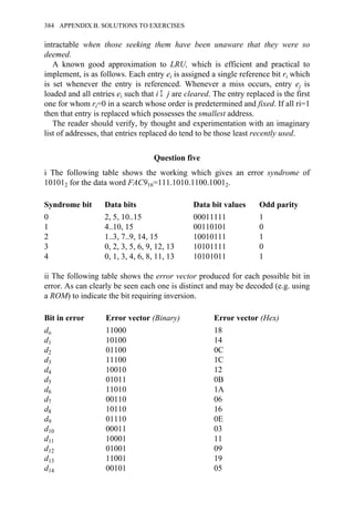 intractable when those seeking them have been unaware that they were so
deemed.
A known good approximation to LRU, which is efficient and practical to
implement, is as follows. Each entry ei is assigned a single reference bit ri which
is set whenever the entry is referenced. Whenever a miss occurs, entry ej is
loaded and all entries ei such that i Σ j are cleared. The entry replaced is the first
one for whom ri=0 in a search whose order is predetermined and fixed. If all ri=1
then that entry is replaced which possesses the smallest address.
The reader should verify, by thought and experimentation with an imaginary
list of addresses, that entries replaced do tend to be those least recently used.
Question five
i The following table shows the working which gives an error syndrome of
101012 for the data word FAC916=111.1010.1100.10012.
Syndrome bit Data bits Data bit values Odd parity
0 2, 5, 10..15 00011111 1
1 4..10, 15 00110101 0
2 1..3, 7..9, 14, 15 10010111 1
3 0, 2, 3, 5, 6, 9, 12, 13 10101111 0
4 0, 1, 3, 4, 6, 8, 11, 13 10101011 1
ii The following table shows the error vector produced for each possible bit in
error. As can clearly be seen each one is distinct and may be decoded (e.g. using
a ROM) to indicate the bit requiring inversion.
Bit in error Error vector (Binary) Error vector (Hex)
do 11000 18
d1 10100 14
d2 01100 0C
d3 11100 1C
d4 10010 12
d5 01011 0B
d6 11010 1A
d7 00110 06
d8 10110 16
d9 01110 0E
d10 00011 03
d11 10001 11
d12 01001 09
d13 11001 19
d14 00101 05
384 APPENDIX B. SOLUTIONS TO EXERCISES
 