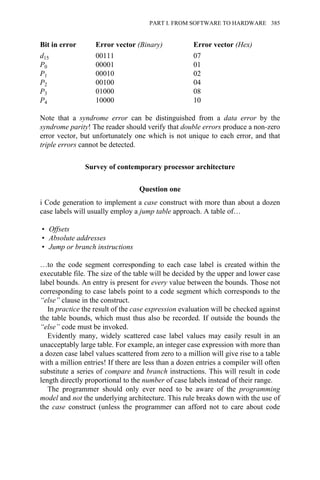 Bit in error Error vector (Binary) Error vector (Hex)
d15 00111 07
P0 00001 01
P1 00010 02
P2 00100 04
P3 01000 08
P4 10000 10
Note that a syndrome error can be distinguished from a data error by the
syndrome parity! The reader should verify that double errors produce a non-zero
error vector, but unfortunately one which is not unique to each error, and that
triple errors cannot be detected.
Survey of contemporary processor architecture
Question one
i Code generation to implement a case construct with more than about a dozen
case labels will usually employ a jump table approach. A table of…
• Offsets
• Absolute addresses
• Jump or branch instructions
…to the code segment corresponding to each case label is created within the
executable file. The size of the table will be decided by the upper and lower case
label bounds. An entry is present for every value between the bounds. Those not
corresponding to case labels point to a code segment which corresponds to the
“else” clause in the construct.
In practice the result of the case expression evaluation will be checked against
the table bounds, which must thus also be recorded. If outside the bounds the
“else” code must be invoked.
Evidently many, widely scattered case label values may easily result in an
unacceptably large table. For example, an integer case expression with more than
a dozen case label values scattered from zero to a million will give rise to a table
with a million entries! If there are less than a dozen entries a compiler will often
substitute a series of compare and branch instructions. This will result in code
length directly proportional to the number of case labels instead of their range.
The programmer should only ever need to be aware of the programming
model and not the underlying architecture. This rule breaks down with the use of
the case construct (unless the programmer can afford not to care about code
PART I. FROM SOFTWARE TO HARDWARE 385
 