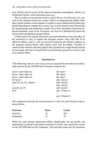 size). He/she must be aware of the impact on memory consumption, which is an
architecture feature, when choosing to use case.
The procedural programming model is said to be low level because it is very
close to the classical architecture model. High level programming models either
place greater burden on the compiler or require a more sophisticated architecture
model depending on whether the semantic gap is to be closed or not. Historically
the programming and architecture models have been developed independently.
Recent machines, such as the Transputer and Recursiv [Harland 86] signal the
arrival of the simultaneous design of both.
ii Table entries for a jump instruction are jumps themselves since the effect of
the instruction is only to replace the program counter value with that of an
effective address. case<i> adds an operand, located by the effective address, to
the program counter. Hence table entries need only be offsets. Transfer of
control to the selected code only requires the execution of a single branch instead
of two jumps and thus to be preferred on performance grounds as well as code
size, (smaller table).
Question two
i The following code (in order of execution) is required for procedure invocation,
entry and exit by the NS32000 and Transputer respectively…
movw <par1>(fp), tos ldl <par1>
movw <par2>(fp), tos ldl <par2>
movw <par3>(fp), tos ldl <par3>
bsr<proc> pfix <proc3>
enter [r5, r6, r7], <frame> pfix <proc2>
… pfix <proc1>
exit [r5, r6, r7] call <proc0>
ret 6 ajw−<frame+l>
…
ajw+<frame+l>
The comparison between the two processors of code size and execution time is
shown below…
Processor Bytes Cycles
NS32016 19 207
Transputer 12 24
While the code storage requirement differs significantly, but not greatly, the
performance overhead in procedure invocation is clearly very much more severe
on the NS32000 than on the Transputer. The principal reason for the enormous
386 APPENDIX B. SOLUTIONS TO EXERCISES
 