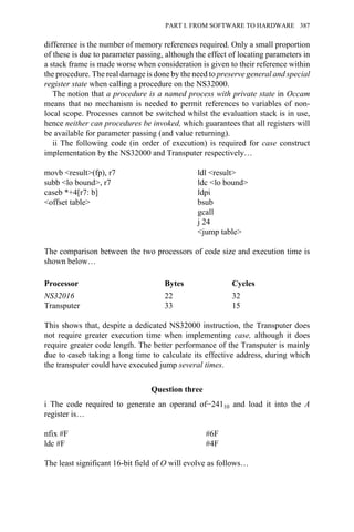 difference is the number of memory references required. Only a small proportion
of these is due to parameter passing, although the effect of locating parameters in
a stack frame is made worse when consideration is given to their reference within
the procedure. The real damage is done by the need to preserve general and special
register state when calling a procedure on the NS32000.
The notion that a procedure is a named process with private state in Occam
means that no mechanism is needed to permit references to variables of non-
local scope. Processes cannot be switched whilst the evaluation stack is in use,
hence neither can procedures be invoked, which guarantees that all registers will
be available for parameter passing (and value returning).
ii The following code (in order of execution) is required for case construct
implementation by the NS32000 and Transputer respectively…
movb <result>(fp), r7 ldl <result>
subb <lo bound>, r7 ldc <lo bound>
caseb *+4[r7: b] ldpi
<offset table> bsub
gcall
j 24
<jump table>
The comparison between the two processors of code size and execution time is
shown below…
Processor Bytes Cycles
NS32016 22 32
Transputer 33 15
This shows that, despite a dedicated NS32000 instruction, the Transputer does
not require greater execution time when implementing case, although it does
require greater code length. The better performance of the Transputer is mainly
due to caseb taking a long time to calculate its effective address, during which
the transputer could have executed jump several times.
Question three
i The code required to generate an operand of−24110 and load it into the A
register is…
nfix #F #6F
ldc #F #4F
The least significant 16-bit field of O will evolve as follows…
PART I. FROM SOFTWARE TO HARDWARE 387
 