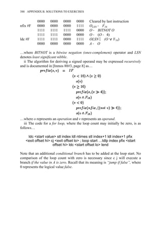 0000 0000 0000 0000 Cleared by last instruction
nfix #F 0000 0000 0000 1111 OLSN → F16
1111 1111 1111 0000 O → BITNOT O
1111 1111 0000 0000 O → (O → 4)
ldc #F 1111 1111 0000 1111 OLSN Σ (O F16)
0000 0000 0000 0000 A → O
…where BITNOT is a bitwise negation (ones-complement) operator and LSN
denotes least significant nibble.
ii The algorithm for deriving a signed operand may be expressed recursively
and is documented in [Inmos 88#3, page 8] as…
…where o represents an operation and v represents an operand.
iii The code for a for loop, where the loop count may initially be zero, is as
follows…
ldc <start value> stl index ldl ntimes stl index+1 ldl index+1 pfix
<exit offset hi> cj <exit offset lo> ; loop start …ldlp index pfix <start
offset hi> ldc <start offset lo> lend
Note that an additional conditional branch has to be added at the loop start. No
comparison of the loop count with zero is necessary since c j will execute a
branch if the value in A is zero. Recall that its meaning is “jump if false”, where
0 represents the logical value false.
388 APPENDIX B. SOLUTIONS TO EXERCISES
 