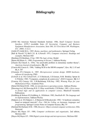 Bibliography
[ANSI 86] American National Standards Institute: 1986, Small Computer Systems
Interface, X3T9.2 (available from…X3 Secretariat, Computer and Business
Equipment Manufacturers Association, Suite 500, 311 First Street NW, Washington,
D.C. 20001, U.S.A.)
[Arbib 87] Arbib M.A.: 1987, Brains, machines, and mathematics, Springer-Verlag
[Bell & Newell 71] Bell C.G. & A.Newell: 1971, Computer structures: Readings and
examples, McGraw-Hill
[Bentham 83] Bentham, J.Van: 1983 The logic of time, Reidel
[Burns 88] Burns A.: 1988, Programming in Occam 2, Addison-Wesley
[Church 36] Church A.: 1936, “An unsolvable problem in elementary number theory”,
American Journal of mathematics, 58, 345
[Ciarcia 86] Ciarcia S.: 1986, “Adding SCSI to the SB180 computer”, Byte, 11, 5, 85 and
11, 6, 107
[Clements 87] Clements A.: 1987, Microprocessor systems design: 68000 hardware,
software & interfacing, PWS
[Colwell et al. 85] Colwell R.P., C.Y.Hitchcock, E.D.Jensen, H.M. Brinkley Sprunt &
C.P.Roller: 1985, “Computers, complexity & controversy”, IEEE Computer, 18, 9, 8
[Conway 82] Conway J.H., E.R.Berlekamp, R.K.Guy: 1982, Winning Ways for your
Mathematical Plays, Academic Press
[Deitel 84] Deitel H.M.: 1984, An introduction to operating systems, Addison-Wesley
[Dowsing et al. 86] Dowsing R.D, V.J.Ray word-Smith, C.D.Walter: 1985, A first course
in formal logic and its applications in computer science, Blackwell Scientific
Publications
[Goldberg & Robson 83] Goldberg A., D.Robson: 1983, Smalltalk-80: The language and
its implementation, Addison-Wesley
[Halpern et al. 83] Halpern J., Z.Manna & B.Moszkowski: 1983, “A hardware semantics
based on temporal intervals”, Proc. 19th Int. Colloq. on Automata, languages and
programming, Springer Lecture Notes in Computer Science, 54, 278
[Harland 86] Harland, D.M.: 1988, Recursiv: Object-oriented computer architecture, Ellis
Horwood
[Hayes 88] Hayes J.P.: 1988, Computer architecture and organizatio, 2nd edition,
McGraw-Hill
[Hayes 84] Hayes J.P.: 1984 Digital system design and microprocessors, McGraw-Hill
 