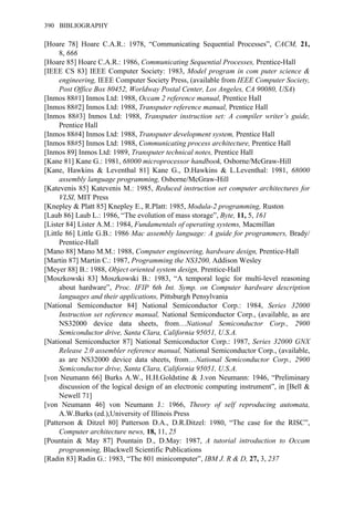 [Hoare 78] Hoare C.A.R.: 1978, “Communicating Sequential Processes”, CACM, 21,
8, 666
[Hoare 85] Hoare C.A.R.: 1986, Communicating Sequential Processes, Prentice-Hall
[IEEE CS 83] IEEE Computer Society: 1983, Model program in com puter science &
engineering, IEEE Computer Society Press, (available from IEEE Computer Society,
Post Office Box 80452, Worldway Postal Center, Los Angeles, CA 90080, USA)
[Inmos 88#1] Inmos Ltd: 1988, Occam 2 reference manual, Prentice Hall
[Inmos 88#2] Inmos Ltd: 1988, Transputer reference manual, Prentice Hall
[Inmos 88#3] Inmos Ltd: 1988, Transputer instruction set: A compiler writer’s guide,
Prentice Hall
[Inmos 88#4] Inmos Ltd: 1988, Transputer development system, Prentice Hall
[Inmos 88#5] Inmos Ltd: 1988, Communicating process architecture, Prentice Hall
[Inmos 89] Inmos Ltd: 1989, Transputer technical notes, Prentice Hall
[Kane 81] Kane G.: 1981, 68000 microprocessor handbook, Osborne/McGraw-Hill
[Kane, Hawkins & Leventhal 81] Kane G., D.Hawkins & L.Leventhal: 1981, 68000
assembly language programming, Osborne/McGraw-Hill
[Katevenis 85] Katevenis M.: 1985, Reduced instruction set computer architectures for
VLSI, MIT Press
[Knepley & Platt 85] Knepley E., R.Platt: 1985, Modula-2 programming, Ruston
[Laub 86] Laub L.: 1986, “The evolution of mass storage”, Byte, 11, 5, 161
[Lister 84] Lister A.M.: 1984, Fundamentals of operating systems, Macmillan
[Little 86] Little G.B.: 1986 Mac assembly language: A guide for programmers, Brady/
Prentice-Hall
[Mano 88] Mano M.M.: 1988, Computer engineering, hardware design, Prentice-Hall
[Martin 87] Martin C.: 1987, Programming the NS3200, Addison Wesley
[Meyer 88] B.: 1988, Object oriented system design, Prentice-Hall
[Moszkowski 83] Moszkowski B.: 1983, “A temporal logic for multi-level reasoning
about hardware”, Proc. IFIP 6th Int. Symp. on Computer hardware description
languages and their applications, Pittsburgh Pensylvania
[National Semiconductor 84] National Semiconductor Corp.: 1984, Series 32000
Instruction set reference manual, National Semiconductor Corp., (available, as are
NS32000 device data sheets, from…National Semiconductor Corp., 2900
Semiconductor drive, Santa Clara, California 95051, U.S.A.
[National Semiconductor 87] National Semiconductor Corp.: 1987, Series 32000 GNX
Release 2.0 assembler reference manual, National Semiconductor Corp., (available,
as are NS32000 device data sheets, from…National Semiconductor Corp., 2900
Semiconductor drive, Santa Clara, California 95051, U.S.A.
[von Neumann 66] Burks A.W., H.H.Goldstine & J.von Neumann: 1946, “Preliminary
discussion of the logical design of an electronic computing instrument”, in [Bell &
Newell 71]
[von Neumann 46] von Neumann J.: 1966, Theory of self reproducing automata,
A.W.Burks (ed.),University of Illinois Press
[Patterson & Ditzel 80] Patterson D.A., D.R.Ditzel: 1980, “The case for the RISC”,
Computer architecture news, 18, 11, 25
[Pountain & May 87] Pountain D., D.May: 1987, A tutorial introduction to Occam
programming, Blackwell Scientific Publications
[Radin 83] Radin G.: 1983, “The 801 minicomputer”, IBM J. R & D, 27, 3, 237
390 BIBLIOGRAPHY
 