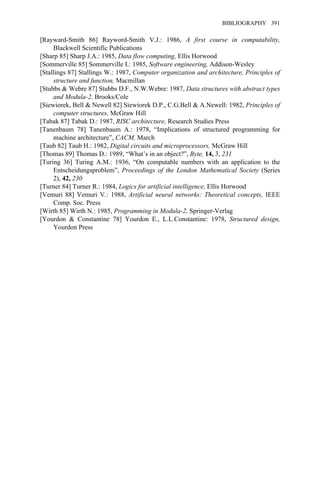 [Rayward-Smith 86] Rayword-Smith V.J.: 1986, A first course in computability,
Blackwell Scientific Publications
[Sharp 85] Sharp J.A.: 1985, Data flow computing, Ellis Horwood
[Sommerville 85] Sommerville I.: 1985, Software engineering, Addison-Wesley
[Stallings 87] Stallings W.: 1987, Computer organization and architecture, Principles of
structure and function, Macmillan
[Stubbs & Webre 87] Stubbs D.F., N.W.Webre: 1987, Data structures with abstract types
and Modula-2, Brooks/Cole
[Siewiorek, Bell & Newell 82] Siewiorek D.P., C.G.Bell & A.Newell: 1982, Principles of
computer structures, McGraw Hill
[Tabak 87] Tabak D.: 1987, RISC architecture, Research Studies Press
[Tanenbaum 78] Tanenbaum A.: 1978, “Implications of structured programming for
machine architecture”, CACM, March
[Taub 82] Taub H.: 1982, Digital circuits and microprocessors, McGraw Hill
[Thomas 89] Thomas D.: 1989, “What’s in an object?”, Byte, 14, 3, 231
[Turing 36] Turing A.M.: 1936, “On computable numbers with an application to the
Entscheidungsproblem”, Proceedings of the London Mathematical Society (Series
2), 42, 230
[Turner 84] Turner R.: 1984, Logics for artificial intelligence, Ellis Horwood
[Vemuri 88] Vemuri V.: 1988, Artificial neural networks: Theoretical concepts, IEEE
Comp. Soc. Press
[Wirth 85] Wirth N.: 1985, Programming in Modula-2, Springer-Verlag
[Yourdon & Constantine 78] Yourdon E., L.L.Constantine: 1978, Structured design,
Yourdon Press
BIBLIOGRAPHY 391
 