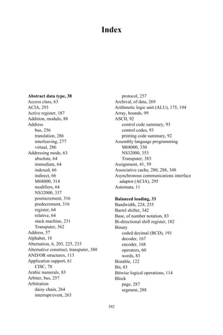 Index
Abstract data type, 38
Access class, 63
ACIA, 293
Active register, 187
Addition, modulo, 88
Address
bus, 256
translation, 286
interleaving, 277
virtual, 286
Addressing mode, 63
absolute, 64
immediate, 64
indexed, 66
indirect, 66
M68000, 314
modifiers, 64
NS32000, 337
postincrement, 316
predecrement, 316
register, 64
relative, 64
stack machine, 231
Transputer, 362
Address, 57
Alphabet, 18
Alternation, 6, 203, 225, 233
Alternative construct, transputer, 380
AND/OR structures, 113
Application support, 61
CISC, 78
Arabic numerals, 83
Arbiter, bus, 257
Arbitration
daisy chain, 264
interrupt/event, 263
protocol, 257
Archival, of data, 269
Arithmetic logic unit (ALU), 175, 194
Array, bounds, 99
ASCII, 92
control code summary, 93
control codes, 93
printing code summary, 92
Assembly language programming
M68000, 330
NS32000, 353
Transputer, 383
Assignment, 41, 59
Associative cache, 280, 288, 348
Asynchronous communications interface
adaptor (ACIA), 295
Automata, 11
Balanced loading, 33
Bandwidth, 224, 255
Barrel shifter, 342
Base, of number notation, 83
Bi-directional shift register, 182
Binary
coded decimal (BCD), 191
decoder, 167
encoder, 168
operators, 60
words, 83
Bistable, 122
Bit, 83
Bitwise logical operations, 114
Block
page, 287
segment, 288
392
 