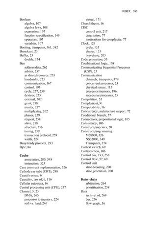 Boolean
algebra, 107
algebra laws, 108
expression, 107
function specification, 149
operators, 107
variables, 107
Booting, transputer, 361, 382
Broadcast, 23
Buffer, 23
double, 134
Bus
address/data, 262
arbiter, 257
as shared resource, 255
bandwidth, 255
communication, 167
control, 193
cycle, 257, 259
devices, 255
external, 302
grant, 258
master, 257
multiplexing, 262
phases, 259
request, 258
slave, 258
structure, 256
timing, 259
transaction protocol, 259
width, 224
Busy/ready protocol, 293
Byte, 84
Cache
associative, 280, 348
instruction, 323
Case construct implementation, 326
Cathode ray tube (CRT), 298
Causal system, 6
Causality, law of, 6, 116
Cellular automata, 16
Central processing unit (CPU), 257
Channel, 5, 23
DMA, 265
processor to memory, 224
soft vs. hard, 246
virtual, 171
Church thesis, 16
CISC
control unit, 217
description, 77
motivations for complexity, 77
Clock, 129
cycle, 135
phases, 135
two-phase, 205
Code generation, 55
Combinational logic, 108
Communicating Sequential Processes
(CSP), 25
Communication
channels, transputer, 379
concurrent processes, 23
physical nature, 115
processor/memory, 196
successive processes, 23
Compilation, 55
Complement, 91
Computability, 16
Concurrency, architecture support, 72
Conditional branch, 57
Connectives, prepositional logic, 105
Consistency, 106
Construct processes, 20
Construct programming
M68000, 326
NS32000, 349
Transputer, 374
Context switch, 69
Contradiction, 106
Control bus, 193, 256
Control flow, 57, 60
Control unit
state decoding, 200
state generation, 200
Daisy chain
arbitration, 264
prioritization, 258
Data
archival of, 269
bus, 256
flow graph, 36
INDEX 393
 