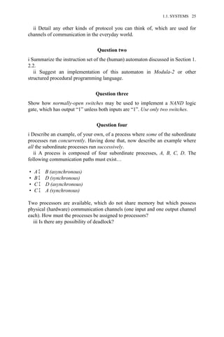 ii Detail any other kinds of protocol you can think of, which are used for
channels of communication in the everyday world.
Question two
i Summarize the instruction set of the (human) automaton discussed in Section 1.
2.2.
ii Suggest an implementation of this automaton in Modula-2 or other
structured procedural programming language.
Question three
Show how normally-open switches may be used to implement a NAND logic
gate, which has output “1” unless both inputs are “1”. Use only two switches.
Question four
i Describe an example, of your own, of a process where some of the subordinate
processes run concurrently. Having done that, now describe an example where
all the subordinate processes run successively.
ii A process is composed of four subordinate processes, A, B, C, D. The
following communication paths must exist…
• A Σ B (asynchronous)
• B Σ D (synchronous)
• C Σ D (asynchronous)
• C Σ A (synchronous)
Two processors are available, which do not share memory but which possess
physical (hardware) communication channels (one input and one output channel
each). How must the processes be assigned to processors?
iii Is there any possibility of deadlock?
1.1. SYSTEMS 25
 