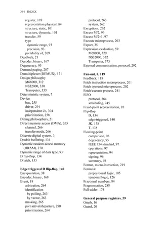 register, 178
representation physical, 84
structure, static, 101
structure, dynamic, 101
transfer, 59
type
dynamic range, 93
precision, 93
portability of, 269
Deadlock, 21
Decoder, binary, 167
Degeneracy, 95
Demand paging, 287
Demultiplexer (DEMUX), 171
Design philosophy
M68000, 312
NS32000, 330
Transputer, 353
Deterministic system, 7
Device
bus, 255
driver, 291
independent i/o, 304
prioritization, 258
Dining philosophers, 21
Direct memory access (DMA), 265
channel, 266
transfer mode, 266
Discrete digital system, 3
Double buffering, 134
Dynamic random access memory
(DRAM), 270
Dynamic range of data type, 93
D flip-flop, 134
D latch, 133
Edge triggered D flip-flop, 140
Encapsulation, 38
Encoder, binary, 168
Event, 18
arbitration, 264
identification
by polling, 263
by vector, 263
masking, 265
port arrival/departure, 290
prioritization, 264
protocol, 263
system, 262
Exceptions, 262
Excess M/2, 96
Excess M/2–1, 97
Execute microprocess, 203
Export, 35
Expression evaluation, 59
M68000, 329
NS32000, 352
Transputer, 373
External communication, protocol, 292
Fan-out, 8, 119
Feedback, 118
Fetch instruction microprocess, 201
Fetch operand microprocess, 202
Fetch/execute process, 241
FIFO
protocol, 264
scheduling, 245
Fixed-point representation, 93
Flip-flop
D, 134
edge-triggered, 140
JK, 138
T, 138
Floating-point
comparison, 96
degeneracy, 95
IEEE 754 standard, 97
operations, 97
representation, 94
signing, 96
summary, 98
Format, micro-instruction, 219
Formulæ
prepositional logic, 105
temporal logic, 126
Fractional numbers, 84
Fragmentation, 288
Full-adder, 174
General purpose registers, 59
Graph, 16
Guard, 20
394 INDEX
 