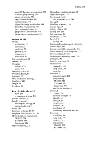 assembly language programming, 353
construct programming, 349
design philosophy, 330
expression evaluation, 352
instruction set, 339
physical memory organization, 343
procedure programming, 351
processor organization, 342
programmer’s architecture, 332
virtual memory organization, 348
Objects, 38, 285
Occam
applicability, 52
constructs, 51
partitions, 52
primitives, 50
references, 53
replication, 52
Ones-complement, 91
Opcode, 56
Operands
number of, 62
quick, 318
Operating system, 69
Operators, binary, 60
Operators, 59
Opto-mechanical memory, 271
Oscillation, 118
Output, 43
Overflow, 91
Page (fixed-size block), 287
fault, 286
replacement strategy, 288
Parallel construct, 43
Parallel processing
building site analogy, 68
instruction level, 241
Parity, 283
Partitions, software, 29, 38
Peripheral interface devices, 293
Physical memory organization
M68000, 324
NS32000, 343
Transputer, 371
Physical memory, 270
Physical representation of data, 84
Physical transport, 276
Pipelining, 241, 323
instruction execution, 241
Pixel, 298
Plumbing, processor, 193
Pointer, type, 101
Polarity of logic, 115
Polling, 234, 291
Polymorphism, 38
Portability, 55, 269
Port, 3, 290
polling, 291
Position independent code, 64, 232, 326
Positive logic, 115
Postincrement addressing mode, 316
Power consumption & dissipation, 118
Precision of data type, 93
Predecrement addressing mode, 316
Predicates, 105
Primitive processes, 20
Prioritization
bus device, 258
daisy chain, 258
event, 264
Procedure, 5
activation depth, 244
programming
M68000, 327
NS32000, 351
Transputer, 375
as software partition, 47
Process, 5
construct, 20
economy example, 18
identifier, 69
manager, 69
networks, 245
primitive, 20
scheduling, 69
scheduling, transputer, 356, 377
Processor
scheduling, 68
logic units, 194
networks, 245
organization
M68000, 323
NS32000, 342
INDEX 397
 