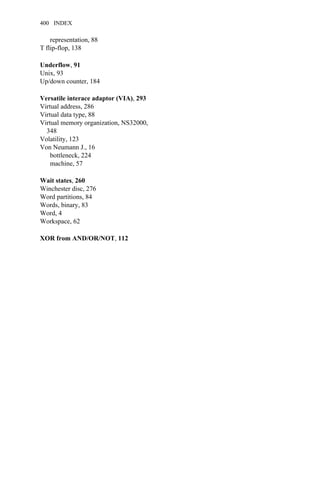 representation, 88
T flip-flop, 138
Underflow, 91
Unix, 93
Up/down counter, 184
Versatile interace adaptor (VIA), 293
Virtual address, 286
Virtual data type, 88
Virtual memory organization, NS32000,
348
Volatility, 123
Von Neumann J., 16
bottleneck, 224
machine, 57
Wait states, 260
Winchester disc, 276
Word partitions, 84
Words, binary, 83
Word, 4
Workspace, 62
XOR from AND/OR/NOT, 112
400 INDEX
 