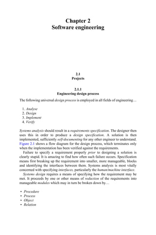 Chapter 2
Software engineering
2.1
Projects
2.1.1
Engineering design process
The following universal design process is employed in all fields of engineering…
1. Analyse
2. Design
3. Implement
4. Verify
Systems analysis should result in a requirements specification. The designer then
uses this in order to produce a design specification. A solution is then
implemented, sufficiently self-documenting for any other engineer to understand.
Figure 2.1 shows a flow diagram for the design process, which terminates only
when the implementation has been verified against the requirements.
Failure to specify a requirement properly prior to designing a solution is
clearly stupid. It is amazing to find how often such failure occurs. Specification
means first breaking up the requirement into smaller, more manageable, blocks
and identifying the interfaces between them. Systems analysis is most vitally
concerned with specifying interfaces, particularly the human/machine interface.
Systems design requires a means of specifying how the requirement may be
met. It proceeds by one or other means of reduction of the requirements into
manageable modules which may in turn be broken down by…
• Procedure
• Process
• Object
• Relation
 