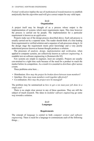 Formal verification implies the use of mathematical transformations to establish
analytically that the algorithm used will give correct output for any valid input.
2.1.2
Organization
A project itself may be thought of as a process whose output is the
implementation of systems which meet requirements input. This time however
the process is carried out by people. The implementation for a particular
requirement is known as an application.
Projects make use of the design process described above. Each sub-process is
usually carried out by a separate team. The reader should think of a line leading
from requirement to verified solution and a sequence of sub-processes along it. At
the design stage the requirement meets prior knowledge and a very poorly
understood process known as human thought produces a solution.
The processes of analysis, design, implementation and verification, when
applied to computer systems, are collectively known as software engineering. A
readable text on software engineering is [Sommerville 85].
Few systems are simple to engineer, most are complex. Projects are usually
con-strained to a tight time scale because of the need for a product to reach the
market before its competition. As a result it is essential to distribute effort across
a team.
Three problems arise here…
• Distribution: How may the project be broken down between team members?
• Interface: How may team members work together effectively?
• Co-ordination: How may the project now be managed?
The problem may be summarized as how to get a ten man-year job done in a
single year!
There is no single clear answer to any of these questions. They are still the
subject of much research. The ideas in modular software engineering go some
way towards a solution.
2.1.3
Languages
Requirements
The concept of language is central to both computer science and software
engineering. There is need for a language to communicate each of the following
things…
28 CHAPTER 2. SOFTWARE ENGINEERING
 