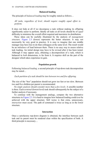 Balanced loading
The principle of balanced loading may be roughly stated as follows…
All tasks, regardless of level, should require roughly equal effort to
perform.
It does not help at all if we decompose a task without making its offspring
significantly easier to perform. Ideally all tasks at all levels should be of equal
difficulty to minimize the overall effort required and maximize its distribution.
These ideas can be usefully illustrated by the analysis of management
structure. Figure 2.3 (lower) represents the better structure. It may not
necessarily be very good in practice. It is easy to imagine that one middle
manager may have less to do than colleagues at the same level. The result would
be an imbalance of load between them. There is no easy way to assess relative
task loading. An initial design may have to be revised after it has been tested.
Although it may appear easy, obtaining a decomposition of a task, which is
balanced in both dimensions, is far from it. It requires skill on the part of the
designer which takes experience to gain.
Population growth
Following balanced loading, a second principle of top-down task decomposition
may be stated…
Each partition of a task should be into between two and five offspring.
The size of the “box” population should not grow too fast or too slow. Between
two and five children per parent is recommended.
No single analysis should consider more than a few levels. A sensible number
is three. Each terminal (lowest level) task should subsequently be the subject of a
further analysis if necessary.
To continue with the management analogy, compare the two alternative
structures in Figure 2.3. It is hard to imagine how balanced loading could ever be
achieved with the upper structure. Still worse is that extra, unnecessary,
interaction must occur. The path of command is twice as long as in the lower
structure.
Interaction
Once a satisfactory top-down diagram is obtained, the interface between each
task and its parent must be rendered clear within the specification of both. A
third principle is necessary…
30 CHAPTER 2. SOFTWARE ENGINEERING
 