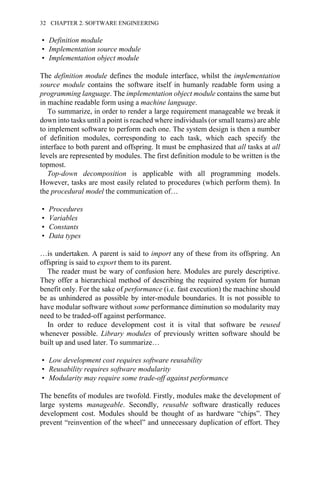 • Definition module
• Implementation source module
• Implementation object module
The definition module defines the module interface, whilst the implementation
source module contains the software itself in humanly readable form using a
programming language. The implementation object module contains the same but
in machine readable form using a machine language.
To summarize, in order to render a large requirement manageable we break it
down into tasks until a point is reached where individuals (or small teams) are able
to implement software to perform each one. The system design is then a number
of definition modules, corresponding to each task, which each specify the
interface to both parent and offspring. It must be emphasized that all tasks at all
levels are represented by modules. The first definition module to be written is the
topmost.
Top-down decomposition is applicable with all programming models.
However, tasks are most easily related to procedures (which perform them). In
the procedural model the communication of…
• Procedures
• Variables
• Constants
• Data types
…is undertaken. A parent is said to import any of these from its offspring. An
offspring is said to export them to its parent.
The reader must be wary of confusion here. Modules are purely descriptive.
They offer a hierarchical method of describing the required system for human
benefit only. For the sake of performance (i.e. fast execution) the machine should
be as unhindered as possible by inter-module boundaries. It is not possible to
have modular software without some performance diminution so modularity may
need to be traded-off against performance.
In order to reduce development cost it is vital that software be reused
whenever possible. Library modules of previously written software should be
built up and used later. To summarize…
• Low development cost requires software reusability
• Reusability requires software modularity
• Modularity may require some trade-off against performance
The benefits of modules are twofold. Firstly, modules make the development of
large systems manageable. Secondly, reusable software drastically reduces
development cost. Modules should be thought of as hardware “chips”. They
prevent “reinvention of the wheel” and unnecessary duplication of effort. They
32 CHAPTER 2. SOFTWARE ENGINEERING
 