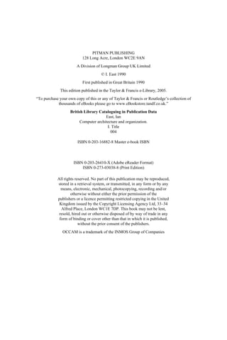 PITMAN PUBLISHING
128 Long Acre, London WC2E 9AN
A Division of Longman Group UK Limited
© I. East 1990
First published in Great Britain 1990
This edition published in the Taylor & Francis e-Library, 2005.
“To purchase your own copy of this or any of Taylor & Francis or Routledge’s collection of
thousands of eBooks please go to www.eBookstore.tandf.co.uk.”
British Library Cataloguing in Publication Data
East, Ian
Computer architecture and organization.
I. Title
004
ISBN 0-203-16882-8 Master e-book ISBN
ISBN 0-203-26410-X (Adobe eReader Format)
ISBN 0-273-03038-8 (Print Edition)
All rights reserved. No part of this publication may be reproduced,
stored in a retrieval system, or transmitted, in any form or by any
means, electronic, mechanical, photocopying, recording and/or
otherwise without either the prior permission of the
publishers or a licence permitting restricted copying in the United
Kingdom issued by the Copyright Licensing Agency Ltd, 33–34
Alfred Place, London WC1E 7DP. This book may not be lent,
resold, hired out or otherwise disposed of by way of trade in any
form of binding or cover other than that in which it is published,
without the prior consent of the publishers.
OCCAM is a trademark of the INMOS Group of Companies
 
