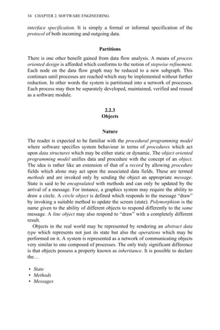 interface specification. It is simply a formal or informal specification of the
protocol of both incoming and outgoing data.
Partitions
There is one other benefit gained from data flow analysis. A means of process
oriented design is afforded which conforms to the notion of stepwise refinement.
Each node on the data flow graph may be reduced to a new subgraph. This
continues until processes are reached which may be implemented without further
reduction. In other words the system is partitioned into a network of processes.
Each process may then be separately developed, maintained, verified and reused
as a software module.
2.2.3
Objects
Nature
The reader is expected to be familiar with the procedural programming model
where software specifies system behaviour in terms of procedures which act
upon data structures which may be either static or dynamic. The object oriented
programming model unifies data and procedure with the concept of an object.
The idea is rather like an extension of that of a record by allowing procedure
fields which alone may act upon the associated data fields. These are termed
methods and are invoked only by sending the object an appropriate message.
State is said to be encapsulated with methods and can only be updated by the
arrival of a message. For instance, a graphics system may require the ability to
draw a circle. A circle object is defined which responds to the message “draw”
by invoking a suitable method to update the screen (state). Polymorphism is the
name given to the ability of different objects to respond differently to the same
message. A line object may also respond to “draw” with a completely different
result.
Objects in the real world may be represented by rendering an abstract data
type which represents not just its state but also the operations which may be
performed on it. A system is represented as a network of communicating objects
very similar to one composed of processes. The only truly significant difference
is that objects possess a property known as inheritance. It is possible to declare
the…
• State
• Methods
• Messages
34 CHAPTER 2. SOFTWARE ENGINEERING
 