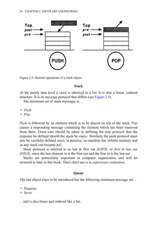 Stack
At the purely data level a stack is identical to a list. It is also a linear, ordered
structure. It is its message protocol that differs (see Figure 2.5).
The minimum set of stack messages is…
• Push
• Pop
Push is followed by an element which is to be placed on top of the stack. Pop
causes a responding message containing the element which has been removed
from there. Great care should be taken in defining the pop protocol that the
response be defined should the stack be empty. Similarly the push protocol must
also be carefully defined since, in practice, no machine has infinite memory and
so any stack can become full.
Stack protocol is referred to as last in first out (LIFO), or first in last out
(FILO), since the last element in is the first out and the first in is the last out.
Stacks are particularly important in computer organization and will be
returned to later in this book. Their chief use is in expression evaluation.
Queue
The last object class to be introduced has the following minimum message set…
• Enqueue
• Serve
…and is also linear and ordered like a list.
Figure 2.5: Internal operations of a stack object
36 CHAPTER 2. SOFTWARE ENGINEERING
 