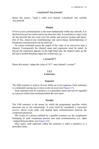 c.keyboard? key.pressed
Hence this means…“input a value over channel ‘c.keyboard’ into variable
‘key.pressed’
Output
Point-to-point communication is the most fundamental within any network. It is
that between just two nodes and in one direction only. It constitutes a single event
for the network but one event each for sender and receiver (output and input).
Out of this, many-to-one (multiplexing) and one-to-many (demultiplexing or
broadcast) communication can be achieved.
An output command causes the output of the value of an expression onto a
channel. Consequently the channel name and expression must be stated. In
Occam the expression appears on the right hand side, the channel name on the
left and a symbol denoting output lies in between, e.g. …
c.screen!6*7
Hence this means “output the value of ‘6*7’ onto channel ‘c.screen’”
2.3.2
Constructs
Sequence
The SEQ construct is used to directly define an event sequence. Each statement
is a command causing one or more events to occur (see Figure 2.7).
Each statement may be a primitive or a procedure name and may be regarded
as a process which must terminate before the next starts.
Parallel
The PAR construct is the means by which the programmer specifies which
processes are to run concurrently. It must itself be considered a sequential
process whose event order will depend upon communication between the
component processes.
The events of a process defined by a parallel construct are the assignments
belonging to each component process and each communication (i.e. input
+output) between them, (see Figure 2.8).
Once again, each statement within the construct is either a primitive or a
procedure name.
2.1. PROJECTS 39
 