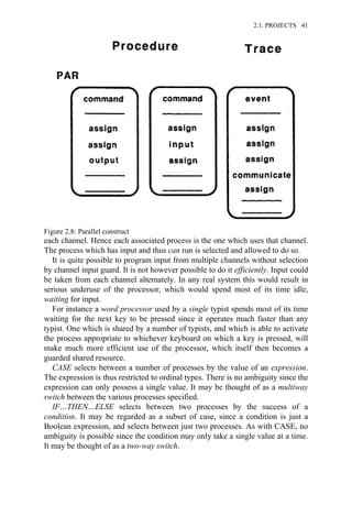 each channel. Hence each associated process is the one which uses that channel.
The process which has input and thus can run is selected and allowed to do so.
It is quite possible to program input from multiple channels without selection
by channel input guard. It is not however possible to do it efficiently. Input could
be taken from each channel alternately. In any real system this would result in
serious underuse of the processor, which would spend most of its time idle,
waiting for input.
For instance a word processor used by a single typist spends most of its time
waiting for the next key to be pressed since it operates much faster than any
typist. One which is shared by a number of typists, and which is able to activate
the process appropriate to whichever keyboard on which a key is pressed, will
make much more efficient use of the processor, which itself then becomes a
guarded shared resource.
CASE selects between a number of processes by the value of an expression.
The expression is thus restricted to ordinal types. There is no ambiguity since the
expression can only possess a single value. It may be thought of as a multiway
switch between the various processes specified.
IF…THEN…ELSE selects between two processes by the success of a
condition. It may be regarded as a subset of case, since a condition is just a
Boolean expression, and selects between just two processes. As with CASE, no
ambiguity is possible since the condition may only take a single value at a time.
It may be thought of as a two-way switch.
Figure 2.8: Parallel construct
2.1. PROJECTS 41
 