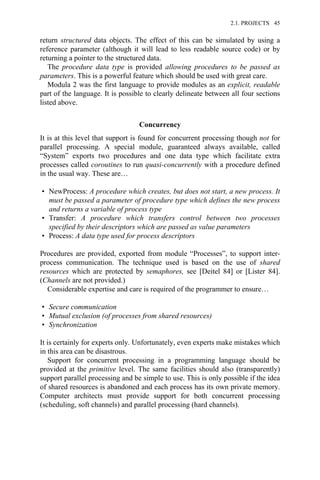 return structured data objects. The effect of this can be simulated by using a
reference parameter (although it will lead to less readable source code) or by
returning a pointer to the structured data.
The procedure data type is provided allowing procedures to be passed as
parameters. This is a powerful feature which should be used with great care.
Modula 2 was the first language to provide modules as an explicit, readable
part of the language. It is possible to clearly delineate between all four sections
listed above.
Concurrency
It is at this level that support is found for concurrent processing though not for
parallel processing. A special module, guaranteed always available, called
“System” exports two procedures and one data type which facilitate extra
processes called coroutines to run quasi-concurrently with a procedure defined
in the usual way. These are…
• NewProcess: A procedure which creates, but does not start, a new process. It
must be passed a parameter of procedure type which defines the new process
and returns a variable of process type
• Transfer: A procedure which transfers control between two processes
specified by their descriptors which are passed as value parameters
• Process: A data type used for process descriptors
Procedures are provided, exported from module “Processes”, to support inter-
process communication. The technique used is based on the use of shared
resources which are protected by semaphores, see [Deitel 84] or [Lister 84].
(Channels are not provided.)
Considerable expertise and care is required of the programmer to ensure…
• Secure communication
• Mutual exclusion (of processes from shared resources)
• Synchronization
It is certainly for experts only. Unfortunately, even experts make mistakes which
in this area can be disastrous.
Support for concurrent processing in a programming language should be
provided at the primitive level. The same facilities should also (transparently)
support parallel processing and be simple to use. This is only possible if the idea
of shared resources is abandoned and each process has its own private memory.
Computer architects must provide support for both concurrent processing
(scheduling, soft channels) and parallel processing (hard channels).
2.1. PROJECTS 45
 