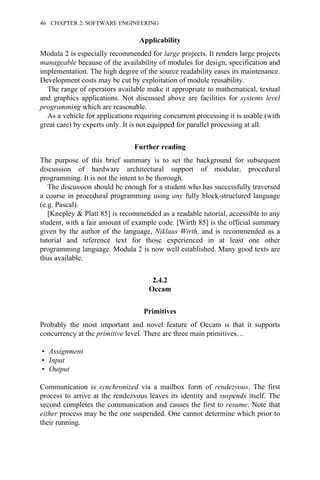 Applicability
Modula 2 is especially recommended for large projects. It renders large projects
manageable because of the availability of modules for design, specification and
implementation. The high degree of the source readability eases its maintenance.
Development costs may be cut by exploitation of module reusability.
The range of operators available make it appropriate to mathematical, textual
and graphics applications. Not discussed above are facilities for systems level
programming which are reasonable.
As a vehicle for applications requiring concurrent processing it is usable (with
great care) by experts only. It is not equipped for parallel processing at all.
Further reading
The purpose of this brief summary is to set the background for subsequent
discussion of hardware architectural support of modular, procedural
programming. It is not the intent to be thorough.
The discussion should be enough for a student who has successfully traversed
a course in procedural programming using any fully block-structured language
(e.g. Pascal).
[Knepley & Platt 85] is recommended as a readable tutorial, accessible to any
student, with a fair amount of example code. [Wirth 85] is the official summary
given by the author of the language, Niklaus Wirth, and is recommended as a
tutorial and reference text for those experienced in at least one other
programming language. Modula 2 is now well established. Many good texts are
thus available.
2.4.2
Occam
Primitives
Probably the most important and novel feature of Occam is that it supports
concurrency at the primitive level. There are three main primitives…
• Assignment
• Input
• Output
Communication is synchronized via a mailbox form of rendezvous. The first
process to arrive at the rendezvous leaves its identity and suspends itself. The
second completes the communication and causes the first to resume. Note that
either process may be the one suspended. One cannot determine which prior to
their running.
46 CHAPTER 2. SOFTWARE ENGINEERING
 