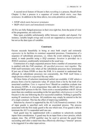 A second novel feature of Occam is that everything is a process. Recall (from
Chapter 1) that a process is a sequence of events which starts, runs then
terminates. In addition to the three above, two extra primitives are defined…
• STOP which starts but never terminates
• SKIP which starts and immediately terminates
All five are fully fledged processes in their own right but, from the point of view
of the programmer, are indivisible.
Data types available unfortunately differ between variable and channel. For
instance, variable length strings and records are supported as channel protocols
but not as the data types of variables.
Constructs
Occam succeeds beautifully in being at once both simple and extremely
expressive in its facilities to construct sequential processes. Construction of a
sequence of subordinate processes, i.e. where the event ordering is explicitly
stated, is made possible using a SEQ construct. Iteration is provided via a
WHILE construct, conditionally terminated in the usual way.
Construction of a single sequential process from a number of concurrent ones
is enabled with the PAR construct. All specified processes start together. The
PAR itself terminates only when all the subordinate processes have terminated.
If just one of them STOPs so does the PAR. It is essential to understand that,
although its subordinate processes run concurrently, the PAR itself forms a
single process which is sequential like any other.
All three forms of selection (mentioned earlier) are available. CASE selects a
process from a list by expression value. IF selects from a list by the truth of an
associated condition. Care is required here! Should no condition evaluate true
the process STOPs. A wise programmer thus adds the condition TRUE and an
associated SKIP process to the list. There exists a second problem with IF. Given
more than one condition succeeding in the list specified, which process is run? In
Occam it is the one following the first successful condition. Nothing is gained by
nesting IF constructs in Occam. All conditions may simply be entered in the list
of a single construct. This has the effect of improving readability.
Selection by channel is supported by the ALT (ALTernative) construct. A list
of input guards is specified each with an associated process. The process
associated with the first ready guard is the one which runs. If no guard is able to
terminate the ALT is suspended until one can.
Each guard may be supplemented with a condition to selectively exclude
inputs from consideration. A guard may be an input from a timer process, which
outputs time. The AFTER qualifier may be used to prevent the guard from
succeeding until after a stated time thus effectively allowing a “timeout” process
to be triggered if no other input arrives.
2.1. PROJECTS 47
 