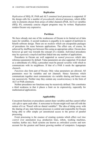 Replication
Replication of SEQ, IF, PAR and ALT construct level processes is supported. If
the design calls for a number of procedurally identical processes, which differ
only in elements chosen from arrays of either channels (PAR, ALT) or variables
(SEQ, IF), extremely concise elegant programs may be written. Replication
renders Occam very expressive.
Partitions
We have already met one of the weaknesses of Occam in its limited set of data
types for variables. A second weakness is arguably in its support of partitions to
benefit software design. There are no modules which can encapsulate packages
of procedures for reuse between applications. The effect can, of course, be
achieved by shuffling text between files using an appropriate editor. Occam does
however go part way towards the concept of a module. Individual procedures
may be separately compiled and then linked into any number of applications.
Procedures in Occam are well supported as named processes which take
reference parameters by default. Value parameters are also supported. If invoked
as a subordinate of a SEQ, a procedure must be passed variables with which to
communicate with its neighbours. If that of a PAR it needs the appropriate
channels.
Functions also form part of Occam. Only value parameters are allowed. All
parameters must be variables and not channels. Hence functions which
communicate together must communicate via variable sharing and hence must
run successively. Neither may they contain any nondeterminacy in the form of
ALT or PAR constructs.
Neither procedures nor functions may be recursively defined. This constitutes
a third weakness in that it places a limit on its expressivity, especially for
mathematical applications.
Applicability
Concurrent functions or procedures cannot share variables and thus cannot inflict
side effects upon each other. A newcomer to Occam might well start off with the
notion of it as “Pascal with no shared variables”. The idea of doing away with
the sharing of any state between processes is central and responsible for Occam
being able to offer simple yet unrestricted access to the power of parallel
processing.
Event processing is the essence of creating systems which effect real time
control over automation (e.g. production lines, robots, washing machines,
watches, kettles etc). Such systems are known as embedded systems and now
account for the greatest and fastest growing number of computers. Languages
48 CHAPTER 2. SOFTWARE ENGINEERING
 