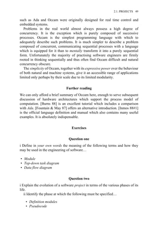 such as Ada and Occam were originally designed for real time control and
embedded systems.
Problems in the real world almost always possess a high degree of
concurrency. It is the exception which is purely composed of successive
processes. Occam is the simplest programming language with which to
adequately describe such problems. It is much simpler to describe a problem
composed of concurrent, communicating sequential processes with a language
which is equipped for it than to mentally transform it into a purely sequential
form. Unfortunately the majority of practising software engineers are firmly
rooted in thinking sequentially and thus often find Occam difficult and natural
concurrency obscure.
The simplicity of Occam, together with its expressive power over the behaviour
of both natural and machine systems, give it an accessible range of applications
limited only perhaps by their scale due to its limited modularity.
Further reading
We can only afford a brief summary of Occam here, enough to serve subsequent
discussion of hardware architectures which support the process model of
computation. [Burns 88] is an excellent tutorial which includes a comparison
with Ada. [Fountain & May 87] offers an alternative introduction. [Inmos 88#1]
is the official language definition and manual which also contains many useful
examples. It is absolutely indispensable.
Exercises
Question one
i Define in your own words the meaning of the following terms and how they
may be used in the engineering of software…
• Module
• Top-down task diagram
• Data flow diagram
Question two
i Explain the evolution of a software project in terms of the various phases of its
life.
ii Identify the phase at which the following must be specified…
• Definition modules
• Pseudocode
2.1. PROJECTS 49
 