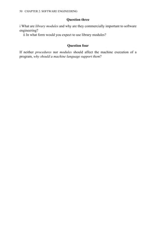 Question three
i What are library modules and why are they commercially important to software
engineering?
ii In what form would you expect to use library modules?
Question four
If neither procedures nor modules should affect the machine execution of a
program, why should a machine language support them?
50 CHAPTER 2. SOFTWARE ENGINEERING
 