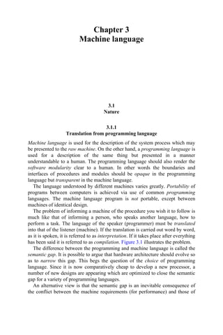 Chapter 3
Machine language
3.1
Nature
3.1.1
Translation from programming language
Machine language is used for the description of the system process which may
be presented to the raw machine. On the other hand, a programming language is
used for a description of the same thing but presented in a manner
understandable to a human. The programming language should also render the
software modularity clear to a human. In other words the boundaries and
interfaces of procedures and modules should be opaque in the programming
language but transparent in the machine language.
The language understood by different machines varies greatly. Portability of
programs between computers is achieved via use of common programming
languages. The machine language program is not portable, except between
machines of identical design.
The problem of informing a machine of the procedure you wish it to follow is
much like that of informing a person, who speaks another language, how to
perform a task. The language of the speaker (programmer) must be translated
into that of the listener (machine). If the translation is carried out word by word,
as it is spoken, it is referred to as interpretation. If it takes place after everything
has been said it is referred to as compilation. Figure 3.1 illustrates the problem.
The difference between the programming and machine language is called the
semantic gap. It is possible to argue that hardware architecture should evolve so
as to narrow this gap. This begs the question of the choice of programming
language. Since it is now comparatively cheap to develop a new processor, a
number of new designs are appearing which are optimized to close the semantic
gap for a variety of programming languages.
An alternative view is that the semantic gap is an inevitable consequence of
the conflict between the machine requirements (for performance) and those of
 