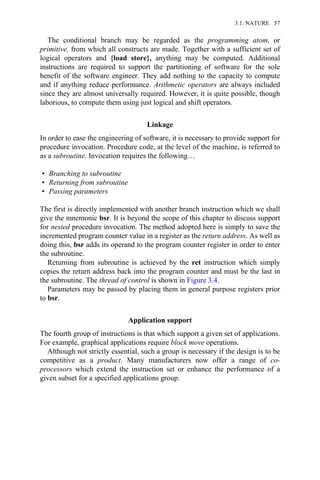 The conditional branch may be regarded as the programming atom, or
primitive, from which all constructs are made. Together with a sufficient set of
logical operators and {load store}, anything may be computed. Additional
instructions are required to support the partitioning of software for the sole
benefit of the software engineer. They add nothing to the capacity to compute
and if anything reduce performance. Arithmetic operators are always included
since they are almost universally required. However, it is quite possible, though
laborious, to compute them using just logical and shift operators.
Linkage
In order to ease the engineering of software, it is necessary to provide support for
procedure invocation. Procedure code, at the level of the machine, is referred to
as a subroutine. Invocation requires the following…
• Branching to subroutine
• Returning from subroutine
• Passing parameters
The first is directly implemented with another branch instruction which we shall
give the mnemonic bsr. It is beyond the scope of this chapter to discuss support
for nested procedure invocation. The method adopted here is simply to save the
incremented program counter value in a register as the return address. As well as
doing this, bsr adds its operand to the program counter register in order to enter
the subroutine.
Returning from subroutine is achieved by the ret instruction which simply
copies the return address back into the program counter and must be the last in
the subroutine. The thread of control is shown in Figure 3.4.
Parameters may be passed by placing them in general purpose registers prior
to bsr.
Application support
The fourth group of instructions is that which support a given set of applications.
For example, graphical applications require block move operations.
Although not strictly essential, such a group is necessary if the design is to be
competitive as a product. Many manufacturers now offer a range of co-
processors which extend the instruction set or enhance the performance of a
given subset for a specified applications group.
3.1. NATURE 57
 