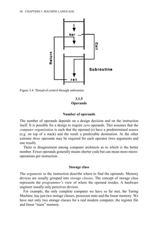 3.1.5
Operands
Number of operands
The number of operands depends on a design decision and on the instruction
itself. It is possible for a design to require zero operands. This assumes that the
computer organization is such that the operand (s) have a predetermined source
(e.g. on top of a stack) and the result a predictable destination. At the other
extreme three operands may be required for each operator (two arguments and
one result).
There is disagreement among computer architects as to which is the better
number. Fewer operands generally means shorter code but can mean more micro-
operations per instruction.
Storage class
The arguments to the instruction describe where to find the operands. Memory
devices are usually grouped into storage classes. The concept of storage class
represents the programmer’s view of where the operand resides. A hardware
engineer usually only perceives devices.
For example, the only complete computer we have so far met, the Turing
Machine, has just two storage classes, processor state and the linear memory. We
have met only two storage classes for a real modern computer, the register file
and linear “main” memory.
Figure 3.4: Thread of control through subroutine
58 CHAPTERS 3. MACHINE LANGUAGE
 